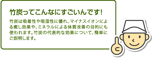 【竹炭ってこんなにすごいんです!】竹炭は吸着性や吸湿性に優れ、マイナスイオンによる癒し効果や、ミネラルによる体質改善の目的にも使われます。竹炭の代表的な効果について、簡単にご説明します。